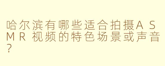 哈尔滨有哪些适合拍摄ASMR视频的特色场景或声音？