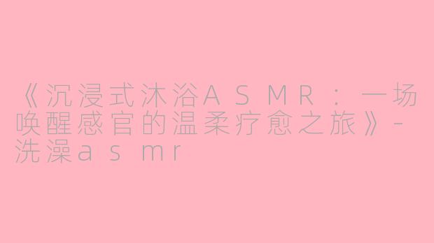 《沉浸式沐浴ASMR：一场唤醒感官的温柔疗愈之旅》-洗澡asmr