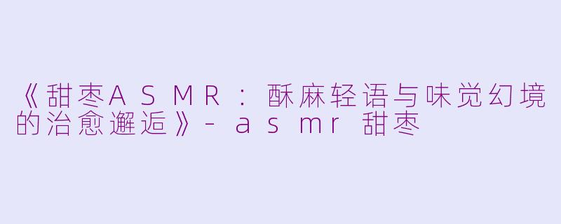 《甜枣ASMR：酥麻轻语与味觉幻境的治愈邂逅》-asmr甜枣