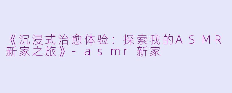 《沉浸式治愈体验：探索我的ASMR新家之旅》-asmr新家