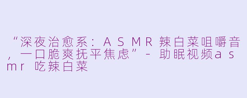 “深夜治愈系：ASMR辣白菜咀嚼音，一口脆爽抚平焦虑”-助眠视频asmr吃辣白菜