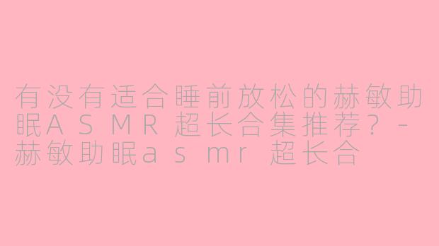 有没有适合睡前放松的赫敏助眠ASMR超长合集推荐？-赫敏助眠asmr超长合