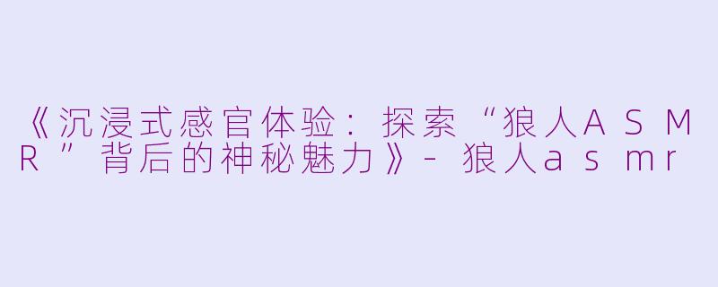 《沉浸式感官体验：探索“狼人ASMR”背后的神秘魅力》-狼人asmr