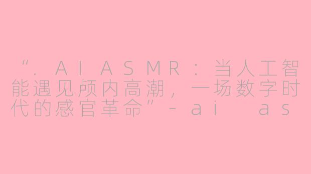“.AIASMR：当人工智能遇见颅内高潮，一场数字时代的感官革命”-ai asmr