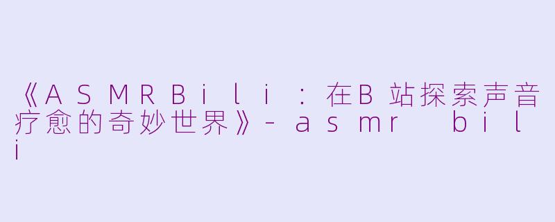 《ASMRBili：在B站探索声音疗愈的奇妙世界》-asmr bili