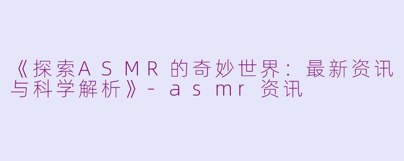 《探索ASMR的奇妙世界：最新资讯与科学解析》-asmr资讯