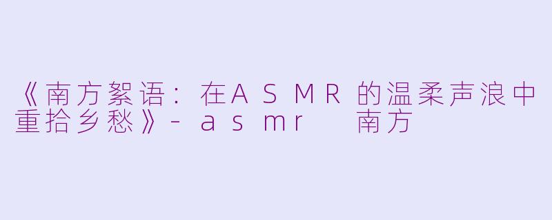 《南方絮语：在ASMR的温柔声浪中重拾乡愁》-asmr 南方