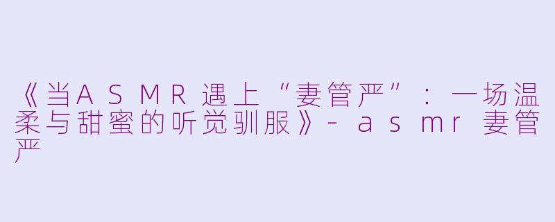 《当ASMR遇上“妻管严”：一场温柔与甜蜜的听觉驯服》-asmr妻管严