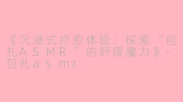 《沉浸式疗愈体验：探索“包扎ASMR”的舒缓魔力》-包扎asmr