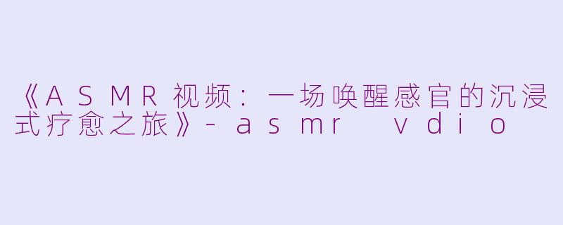 《ASMR视频：一场唤醒感官的沉浸式疗愈之旅》-asmr vdio