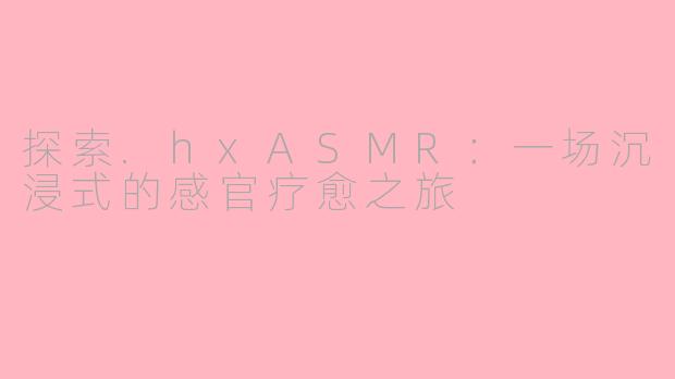 探索.hxASMR：一场沉浸式的感官疗愈之旅