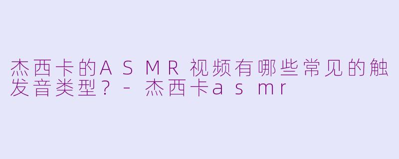 杰西卡的ASMR视频有哪些常见的触发音类型？-杰西卡asmr