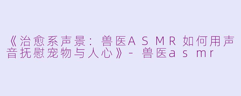 《治愈系声景：兽医ASMR如何用声音抚慰宠物与人心》-兽医asmr