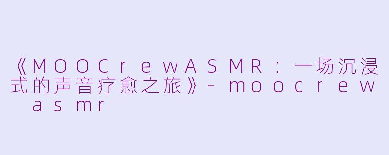 《MOOCrewASMR：一场沉浸式的声音疗愈之旅》-moocrew asmr