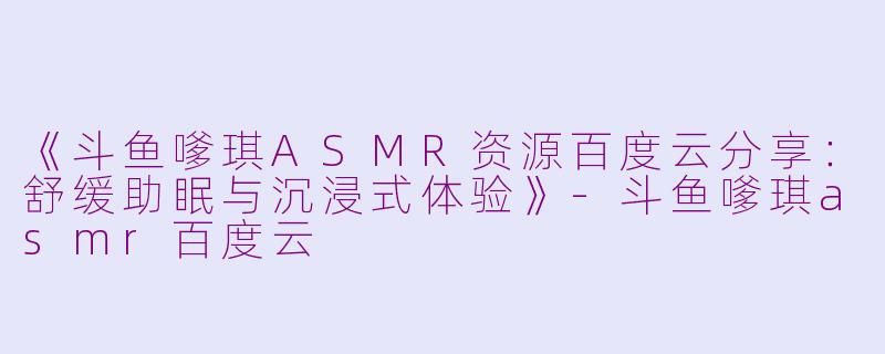 《斗鱼嗲琪ASMR资源百度云分享：舒缓助眠与沉浸式体验》-斗鱼嗲琪asmr百度云