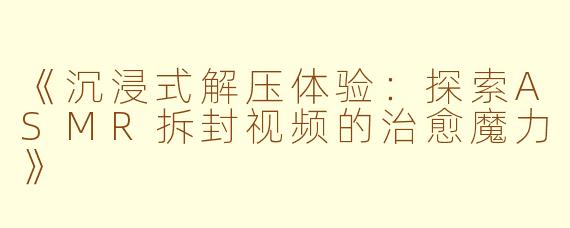 《沉浸式解压体验：探索ASMR拆封视频的治愈魔力》