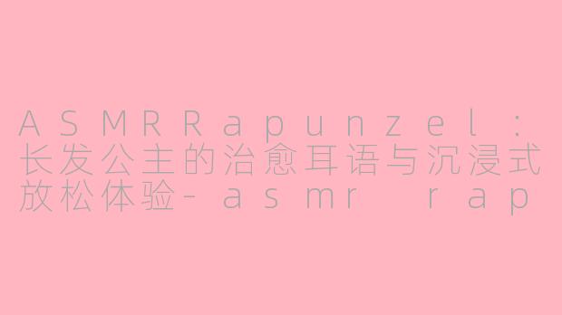 ASMRRapunzel：长发公主的治愈耳语与沉浸式放松体验-asmr rapunzel