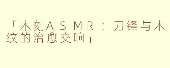 「木刻ASMR：刀锋与木纹的治愈交响」