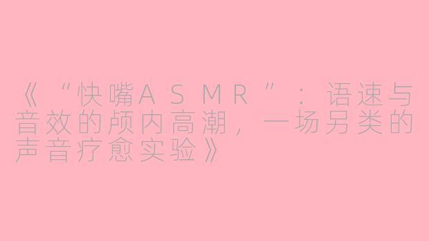 《“快嘴ASMR”：语速与音效的颅内高潮，一场另类的声音疗愈实验》