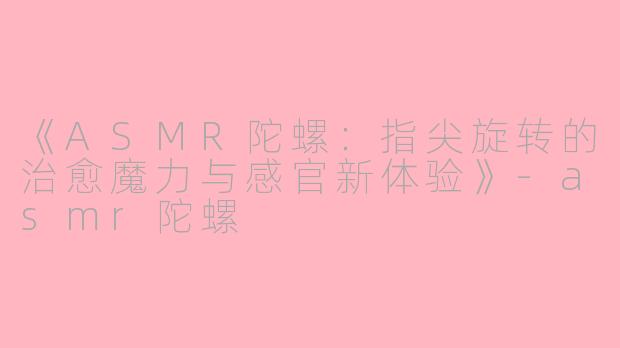 《ASMR陀螺：指尖旋转的治愈魔力与感官新体验》-asmr陀螺