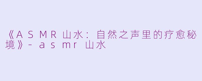 《ASMR山水：自然之声里的疗愈秘境》-asmr山水