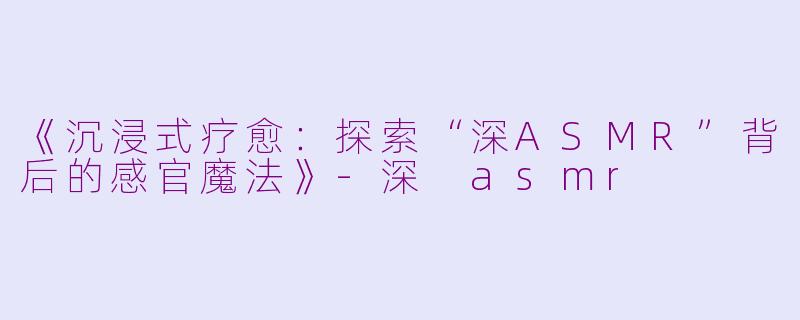 《沉浸式疗愈：探索“深ASMR”背后的感官魔法》-深 asmr