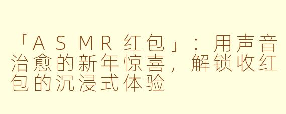 「ASMR红包」：用声音治愈的新年惊喜，解锁收红包的沉浸式体验