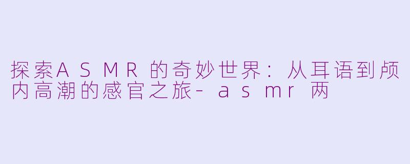 探索ASMR的奇妙世界：从耳语到颅内高潮的感官之旅-asmr两
