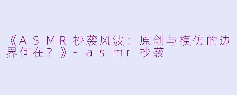 《ASMR抄袭风波：原创与模仿的边界何在？》-asmr抄袭