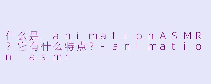 什么是.animationASMR？它有什么特点？-animation asmr