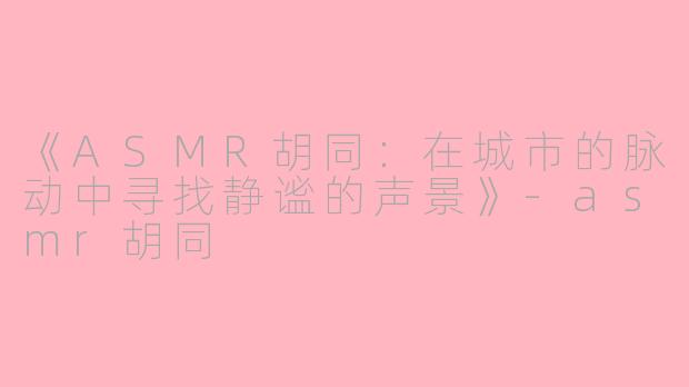《ASMR胡同：在城市的脉动中寻找静谧的声景》-asmr胡同