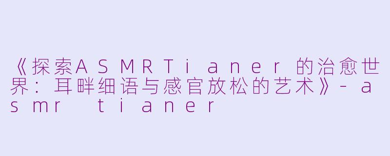 《探索ASMRTianer的治愈世界：耳畔细语与感官放松的艺术》-asmr tianer