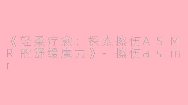 《轻柔疗愈：探索擦伤ASMR的舒缓魔力》-擦伤asmr