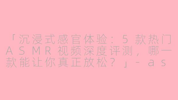 「沉浸式感官体验：5款热门ASMR视频深度评测，哪一款能让你真正放松？」-asmr 评测