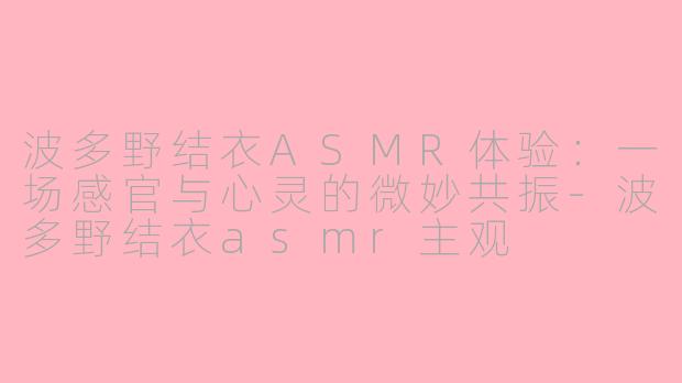 波多野结衣ASMR体验：一场感官与心灵的微妙共振-波多野结衣asmr主观