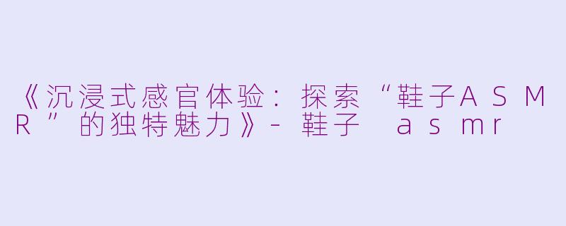 《沉浸式感官体验：探索“鞋子ASMR”的独特魅力》-鞋子 asmr