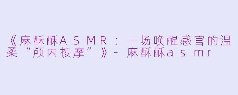 《麻酥酥ASMR：一场唤醒感官的温柔“颅内按摩”》-麻酥酥asmr