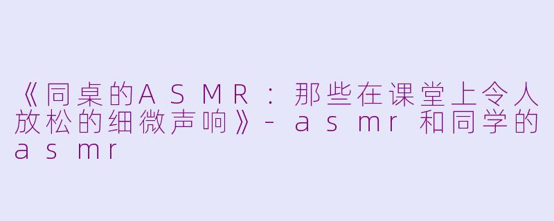 《同桌的ASMR：那些在课堂上令人放松的细微声响》-asmr和同学的asmr