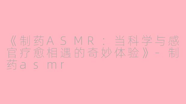 《制药ASMR：当科学与感官疗愈相遇的奇妙体验》-制药asmr