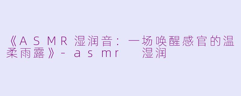 《ASMR湿润音：一场唤醒感官的温柔雨露》-asmr 湿润