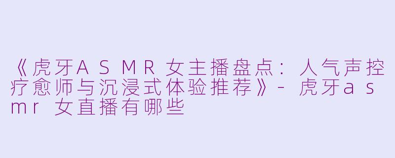 《虎牙ASMR女主播盘点：人气声控疗愈师与沉浸式体验推荐》-虎牙asmr女直播有哪些