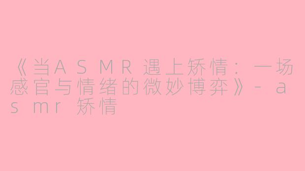 《当ASMR遇上矫情：一场感官与情绪的微妙博弈》-asmr矫情