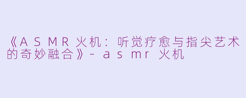 《ASMR火机：听觉疗愈与指尖艺术的奇妙融合》-asmr火机