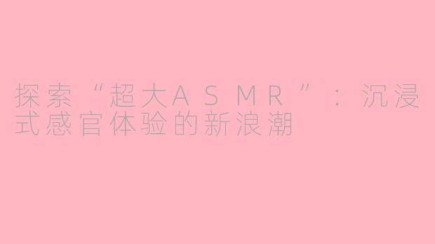 探索“超大ASMR”：沉浸式感官体验的新浪潮