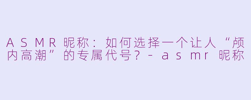 ASMR昵称：如何选择一个让人“颅内高潮”的专属代号？-asmr昵称