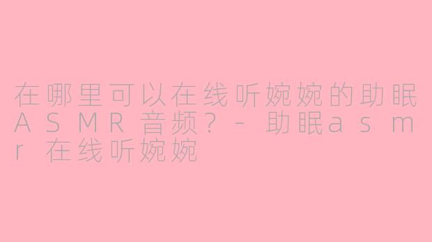 在哪里可以在线听婉婉的助眠ASMR音频？-助眠asmr在线听婉婉