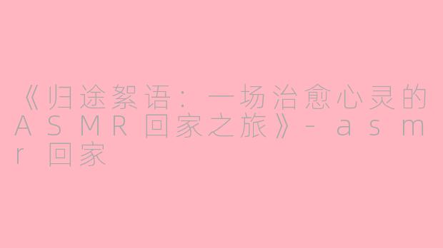 《归途絮语：一场治愈心灵的ASMR回家之旅》-asmr回家