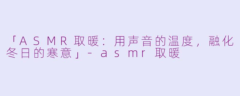 「ASMR取暖：用声音的温度，融化冬日的寒意」-asmr取暖