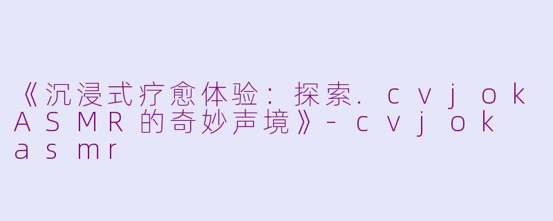 《沉浸式疗愈体验：探索.cvjokASMR的奇妙声境》-cvjok asmr
