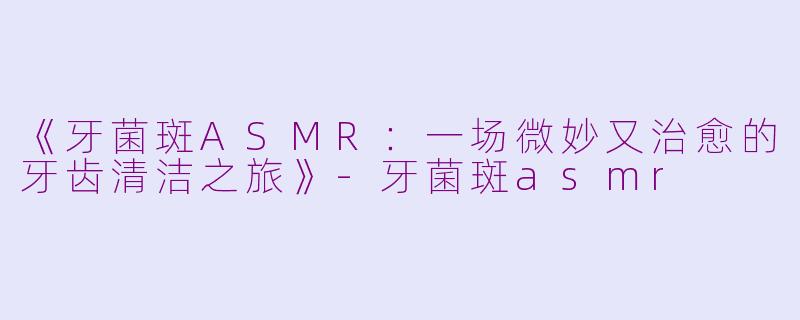 《牙菌斑ASMR：一场微妙又治愈的牙齿清洁之旅》-牙菌斑asmr